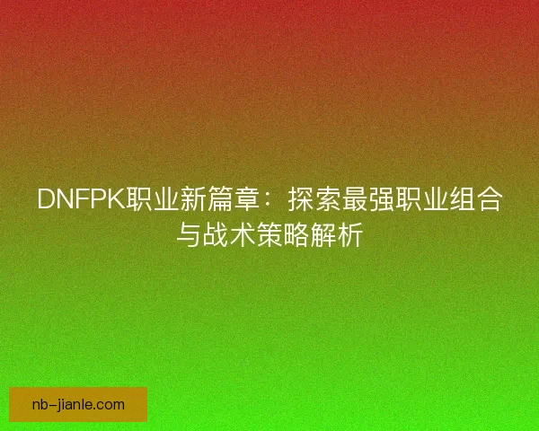 DNFPK职业新篇章：探索最强职业组合与战术策略解析