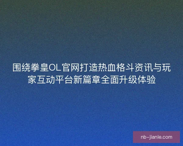 围绕拳皇OL官网打造热血格斗资讯与玩家互动平台新篇章全面升级体验