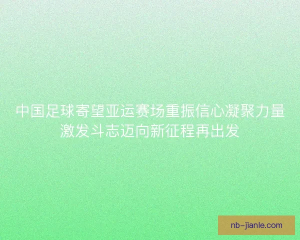 中国足球寄望亚运赛场重振信心凝聚力量激发斗志迈向新征程再出发