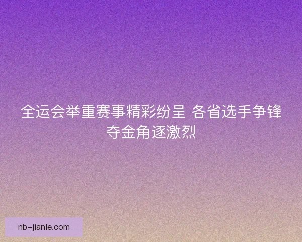 全运会举重赛事精彩纷呈 各省选手争锋夺金角逐激烈