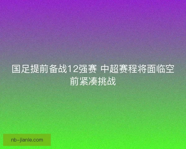 国足提前备战12强赛 中超赛程将面临空前紧凑挑战