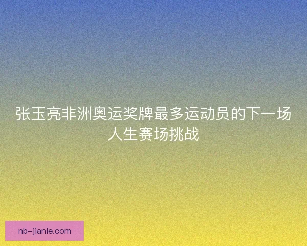 张玉亮非洲奥运奖牌最多运动员的下一场人生赛场挑战