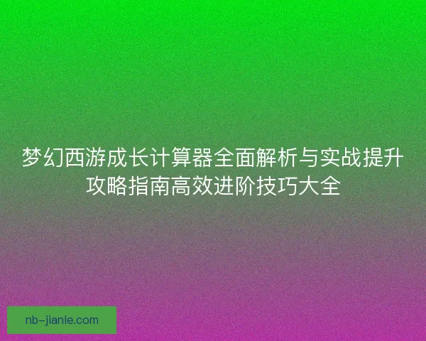 梦幻西游成长计算器全面解析与实战提升攻略指南高效进阶技巧大全
