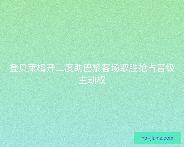 登贝莱梅开二度助巴黎客场取胜抢占晋级主动权