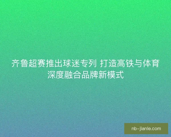 齐鲁超赛推出球迷专列 打造高铁与体育深度融合品牌新模式